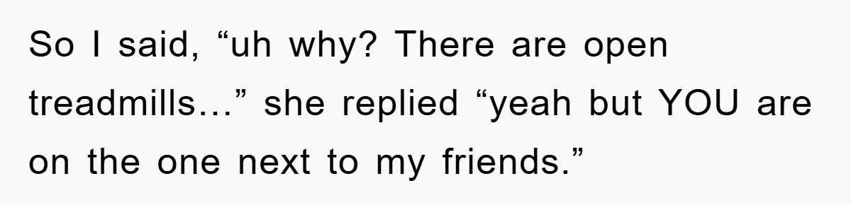 So I said, “uh why? There are open treadmills…” she replied “yeah but YOU are on the one next to my friends.”
