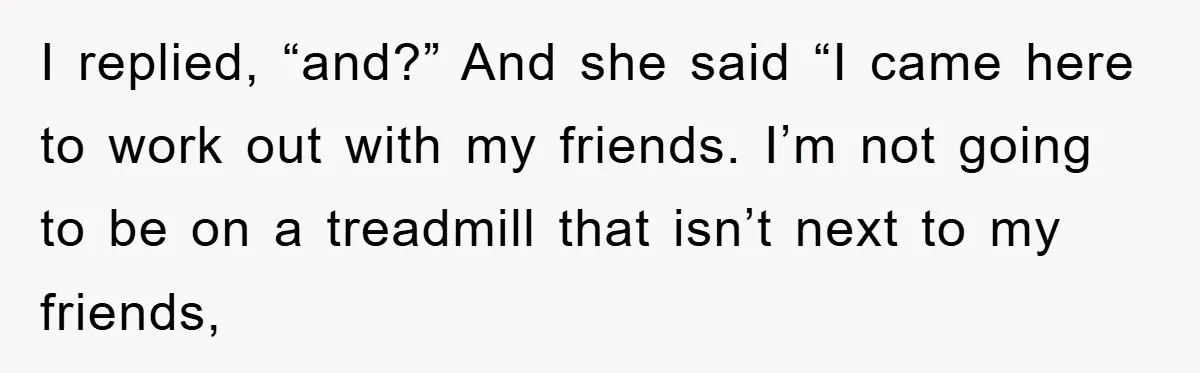 I replied, “and?” And she said “I came here to work out with my friends. I’m not going to be on a treadmill that isn’t next to my friends,