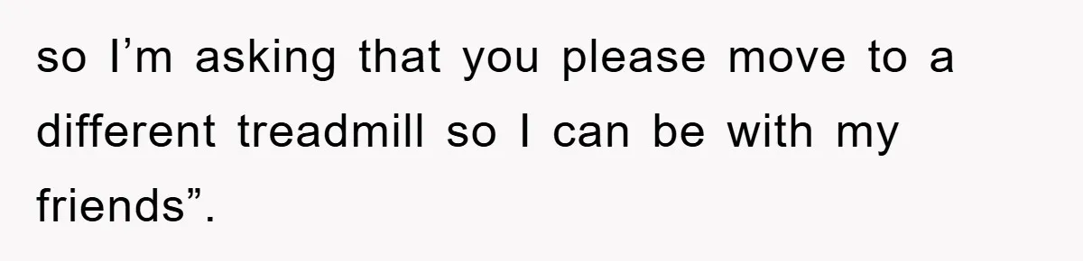 so I’m asking that you please move to a different treadmill so I can be with my friends”.