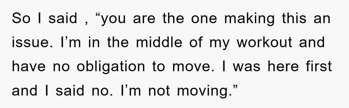So I said , “you are the one making this an issue. I’m in the middle of my workout and have no obligation to move. I was here first and...