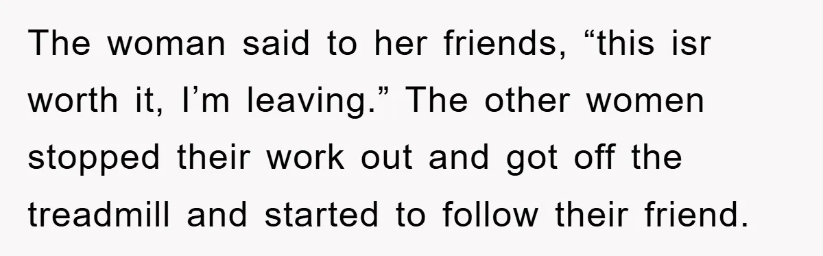 The woman said to her friends, “this isr worth it, I’m leaving.” The other women stopped their work out and got off the treadmill and started to follow their friend.