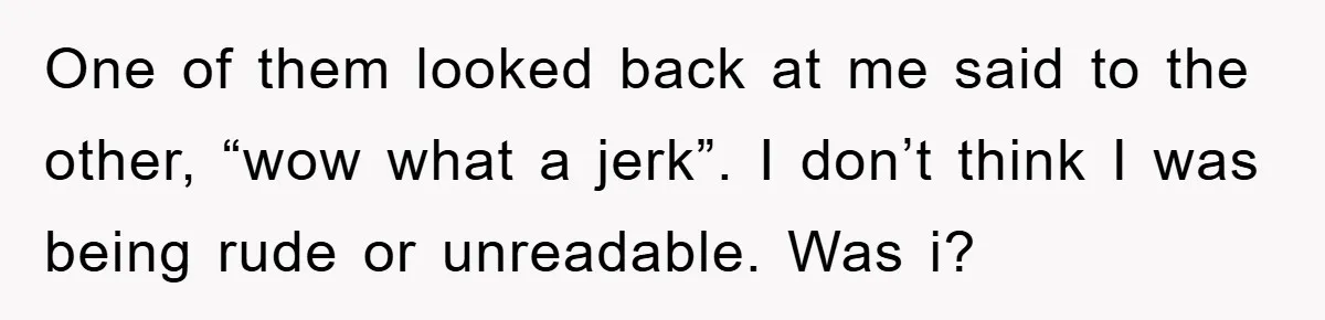 One of them looked back at me said to the other, “wow what a jerk”. I don’t think I was being rude or unreadable. Was i?
