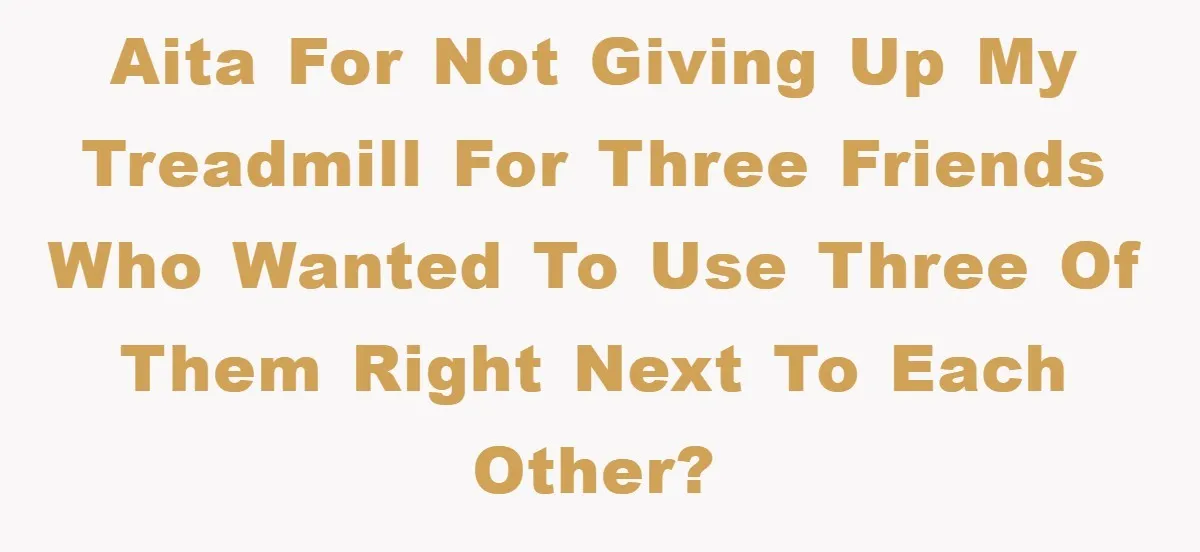 AITA for not giving up my treadmill for three friends who wanted to use three of them right next to each other?