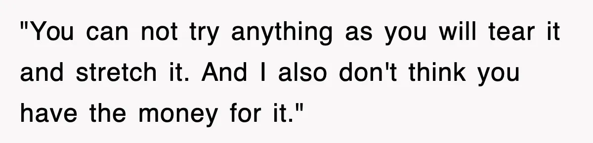 "You can not try anything as you will tear it and stretch it. And I also don't think you have the money for it."