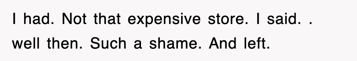 I had. Not that expensive store. I said. . well then. Such a shame. And left.