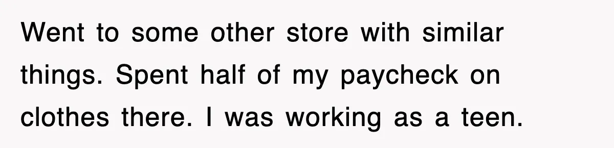 Went to some other store with similar things. Spent half of my paycheck on clothes there. I was working as a teen.
