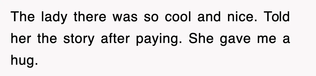 The lady there was so cool and nice. Told her the story after paying. She gave me a hug.