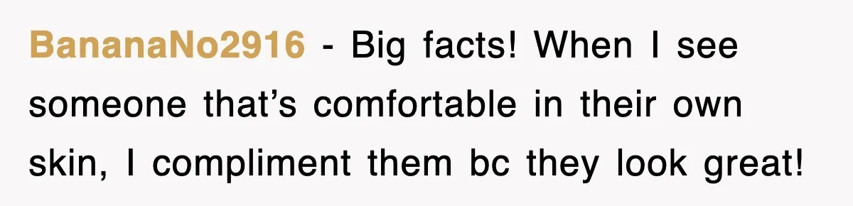BananaNo2916 − Big facts! When I see someone that’s comfortable in their own skin, I compliment them bc they look great!