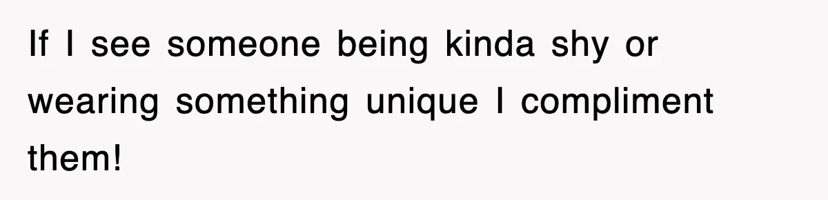 If I see someone being kinda shy or wearing something unique I compliment them!