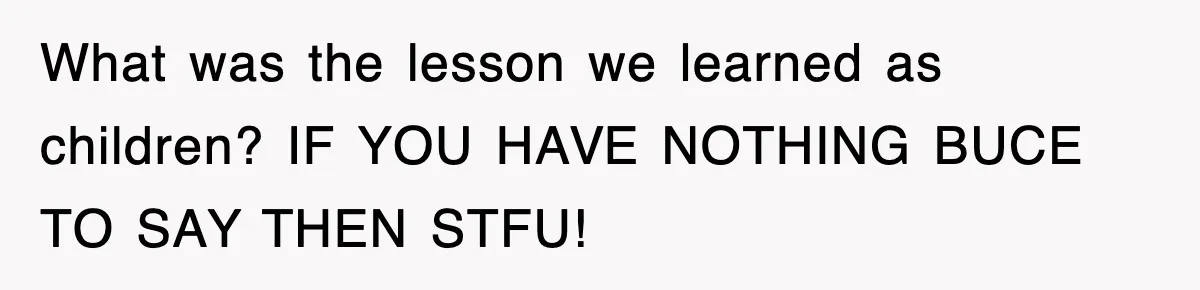 What was the lesson we learned as children? IF YOU HAVE NOTHING BUCE TO SAY THEN STFU!