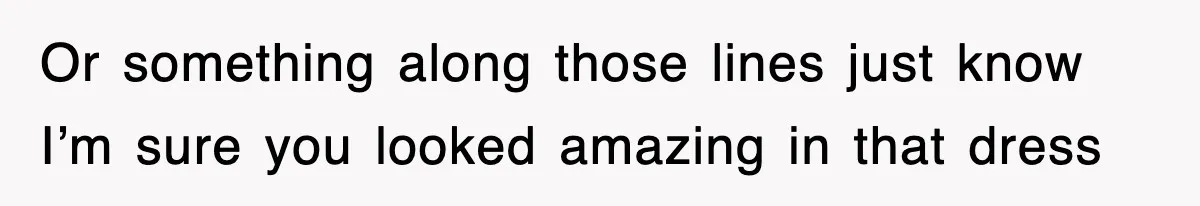 Or something along those lines just know I’m sure you looked amazing in that dress