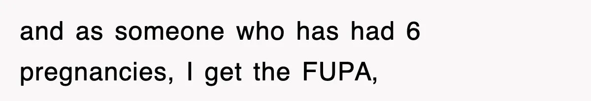 and as someone who has had 6 pregnancies, I get the FUPA,