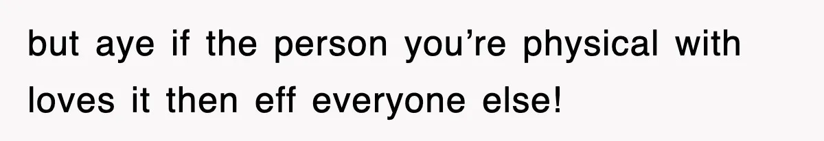 but aye if the person you’re physical with loves it then eff everyone else!