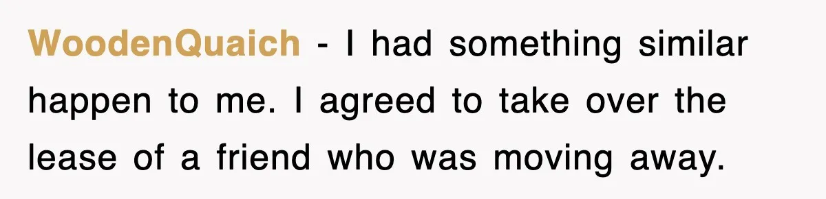 WoodenQuaich − I had something similar happen to me. I agreed to take over the lease of a friend who was moving away.