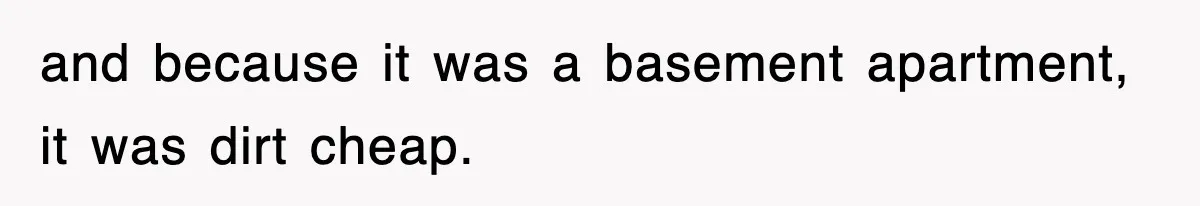 and because it was a basement apartment, it was dirt cheap.