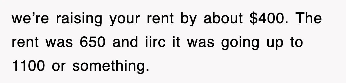 we’re raising your rent by about $400. The rent was 650 and iirc it was going up to 1100 or something.