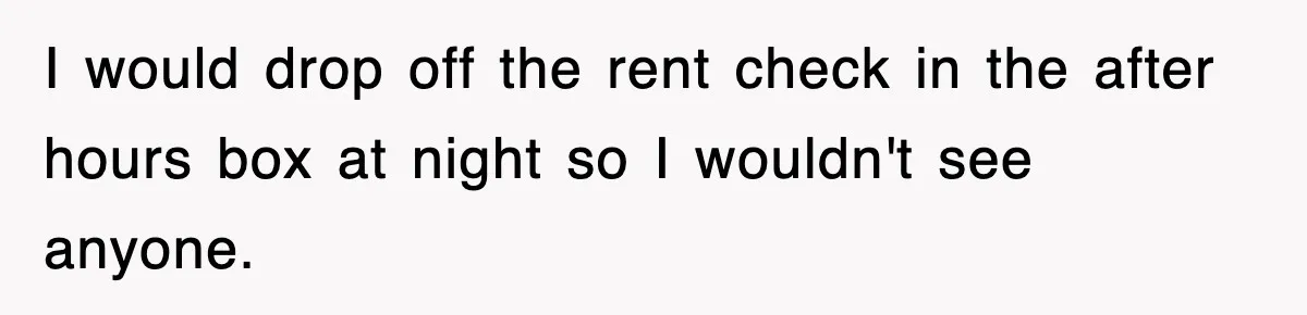 I would drop off the rent check in the after hours box at night so I wouldn't see anyone.