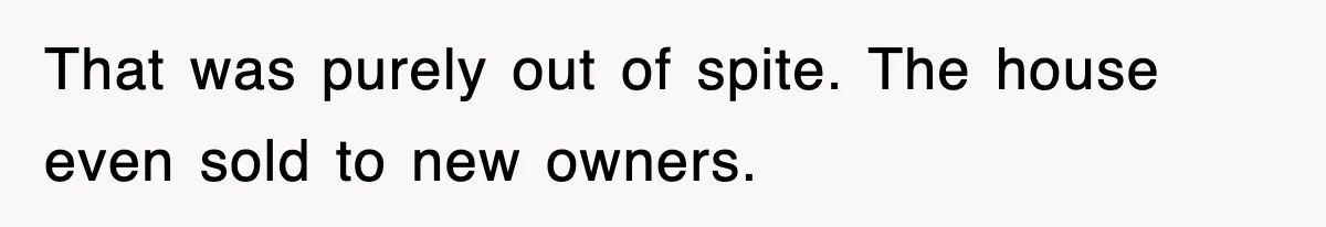 That was purely out of spite. The house even sold to new owners.