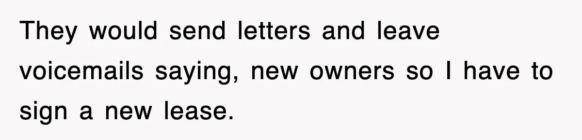 They would send letters and leave voicemails saying, new owners so I have to sign a new lease.