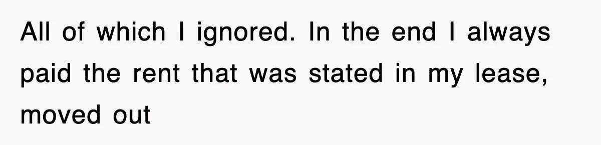 All of which I ignored. In the end I always paid the rent that was stated in my lease, moved out