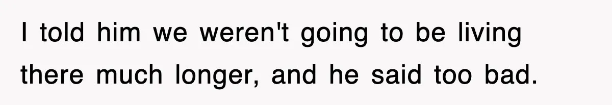 I told him we weren't going to be living there much longer, and he said too bad.