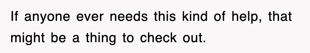 If anyone ever needs this kind of help, that might be a thing to check out.