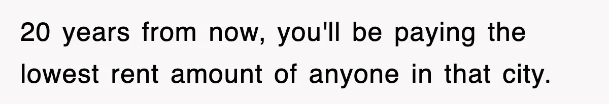 20 years from now, you'll be paying the lowest rent amount of anyone in that city.