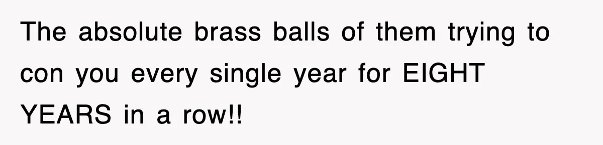 The absolute brass balls of them trying to con you every single year for EIGHT YEARS in a row!!