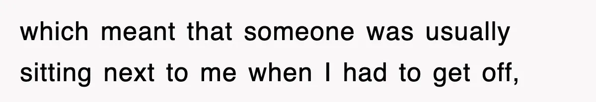 which meant that someone was usually sitting next to me when I had to get off,