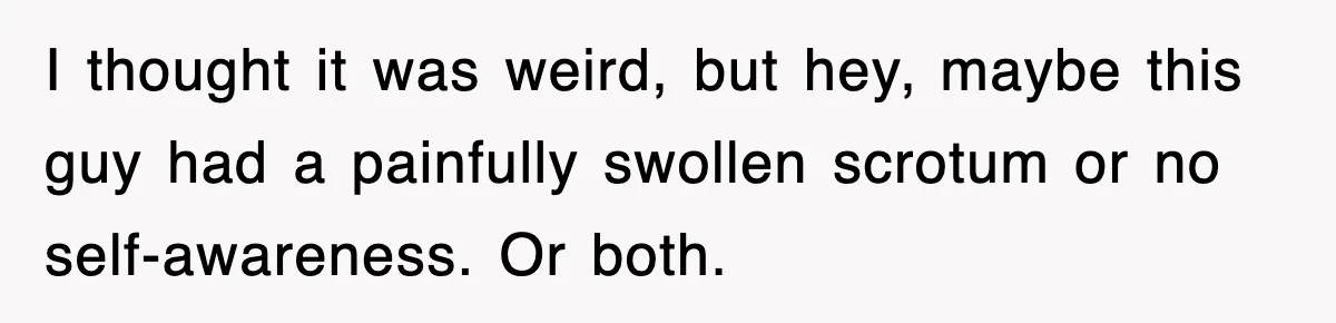 I thought it was weird, but hey, maybe this guy had a painfully swollen scrotum or no self-awareness. Or both.