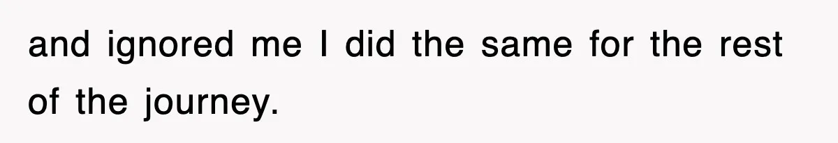 and ignored me I did the same for the rest of the journey.