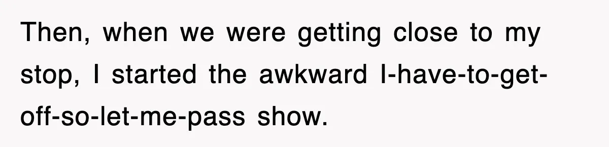 Then, when we were getting close to my stop, I started the awkward I-have-to-get-off-so-let-me-pass show.
