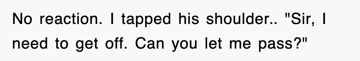 No reaction. I tapped his shoulder.. "Sir, I need to get off. Can you let me pass?"