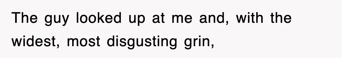 The guy looked up at me and, with the widest, most disgusting grin,
