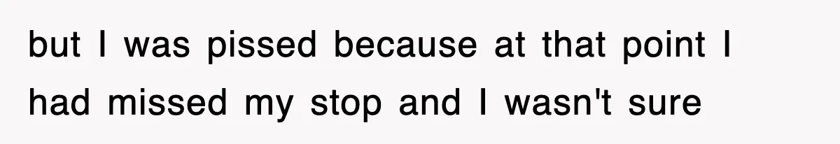 but I was pissed because at that point I had missed my stop and I wasn't sure