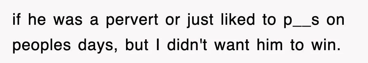 if he was a pervert or just liked to p__s on peoples days, but I didn't want him to win.