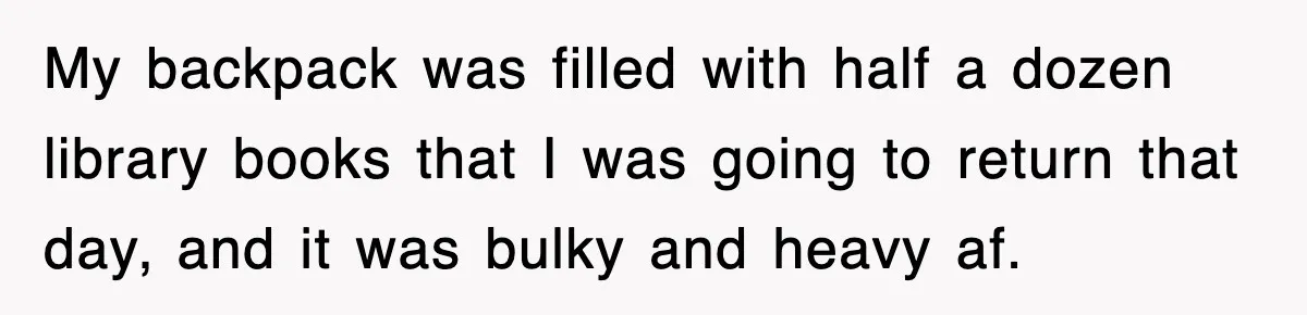 My backpack was filled with half a dozen library books that I was going to return that day, and it was bulky and heavy af.