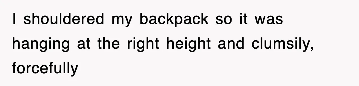I shouldered my backpack so it was hanging at the right height and clumsily, forcefully