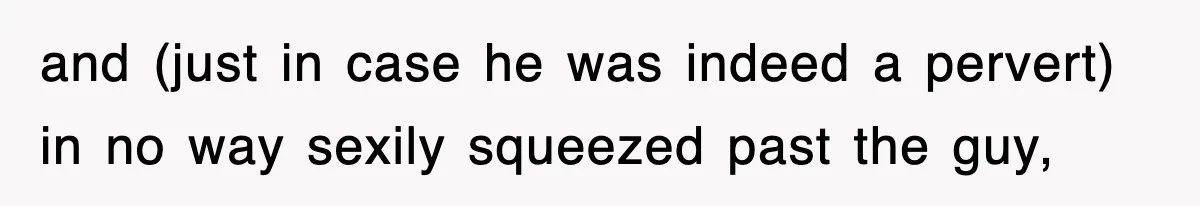 and (just in case he was indeed a pervert) in no way sexily squeezed past the guy,