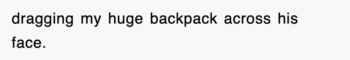 dragging my huge backpack across his face.