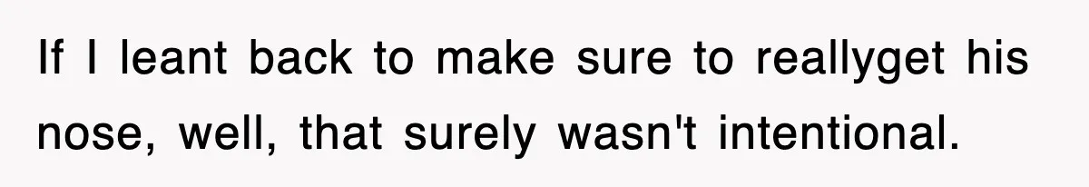 If I leant back to make sure to reallyget his nose, well, that surely wasn't intentional.
