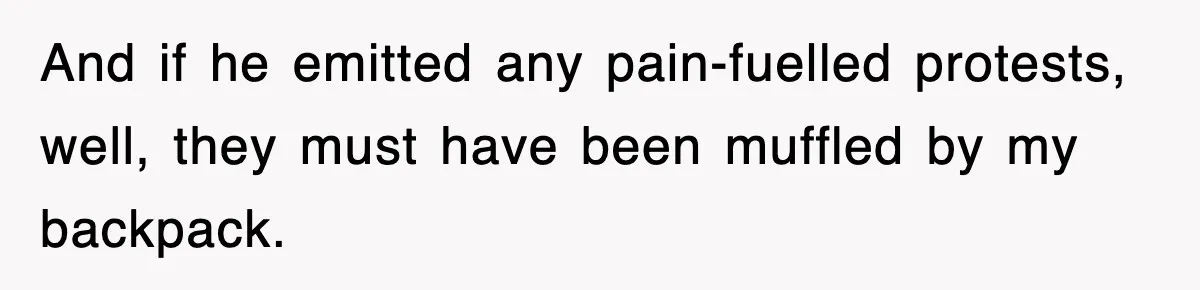 And if he emitted any pain-fuelled protests, well, they must have been muffled by my backpack.