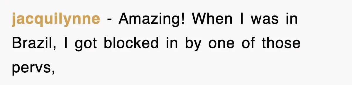 jacquilynne − Amazing! When I was in Brazil, I got blocked in by one of those pervs,