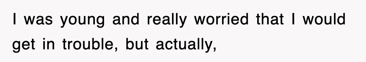 I was young and really worried that I would get in trouble, but actually,