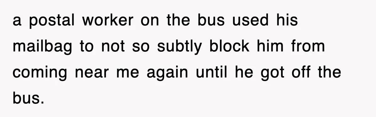 a postal worker on the bus used his mailbag to not so subtly block him from coming near me again until he got off the bus.