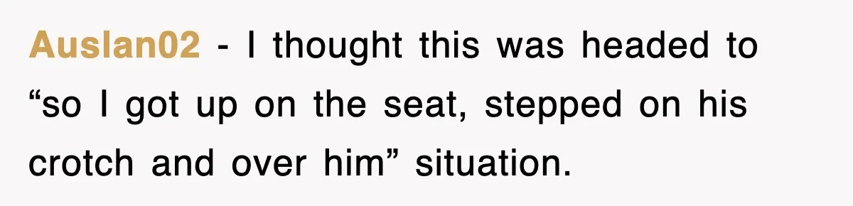 Auslan02 − I thought this was headed to “so I got up on the seat, stepped on his crotch and over him” situation.