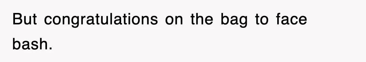 But congratulations on the bag to face bash.