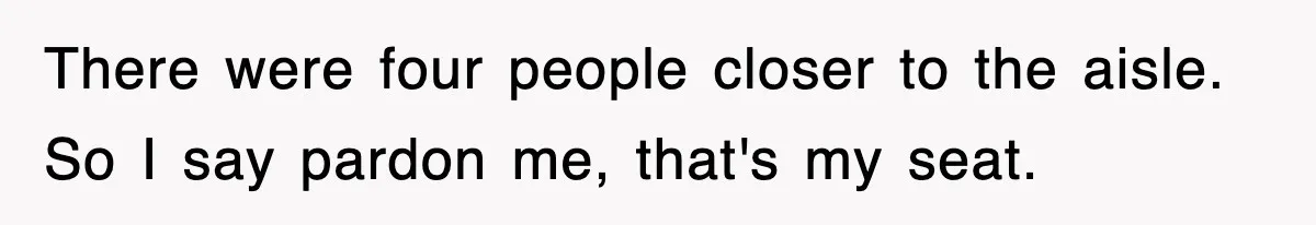 There were four people closer to the aisle. So I say pardon me, that's my seat.