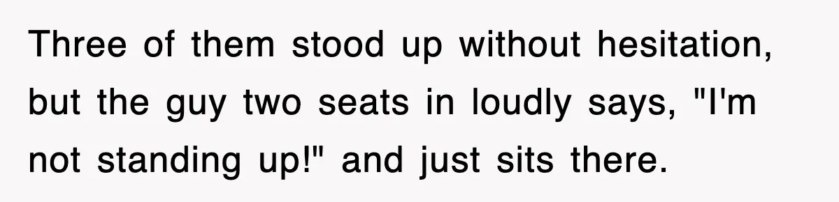 Three of them stood up without hesitation, but the guy two seats in loudly says, "I'm not standing up!" and just sits there.