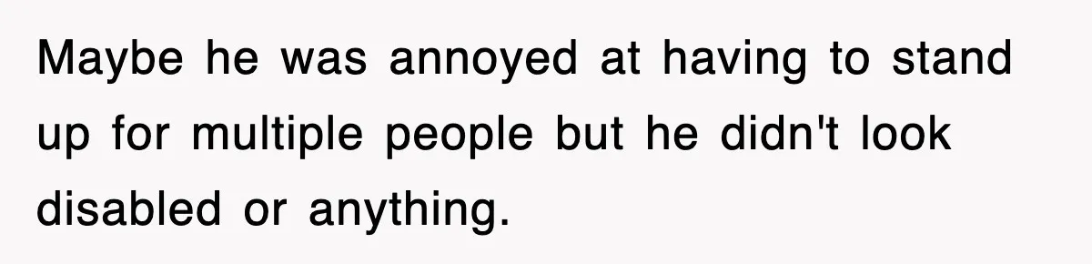 Maybe he was annoyed at having to stand up for multiple people but he didn't look disabled or anything.